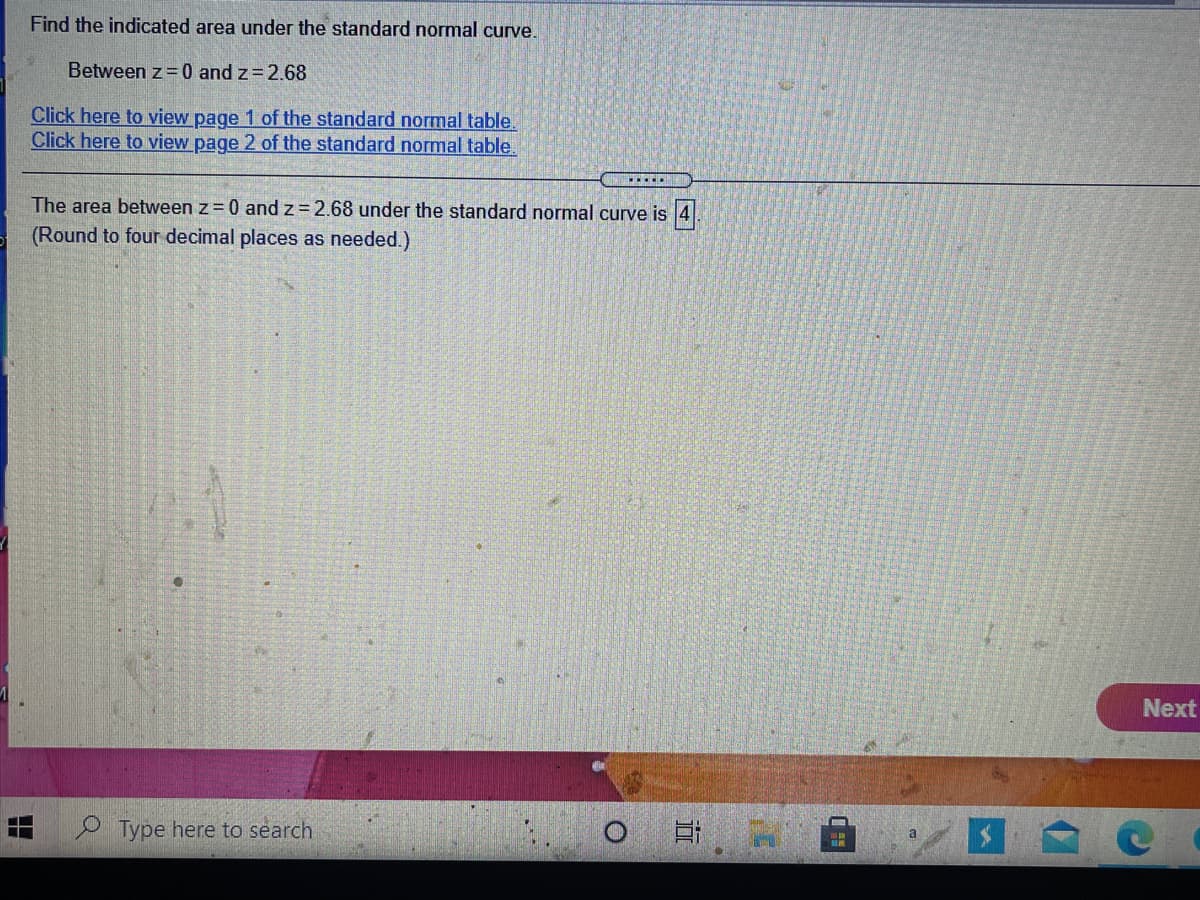 Find the indicated area under the standard normal curve.
Between z= 0 and z=2.68
Click here to view page 1 of the standard normal table.
Click here to view page 2 of the standard normal table.
.....
The area between z = 0 and z = 2.68 under the standard normal curve is 4.
(Round to four decimal places as needed.)
Next
Type here to search
a
