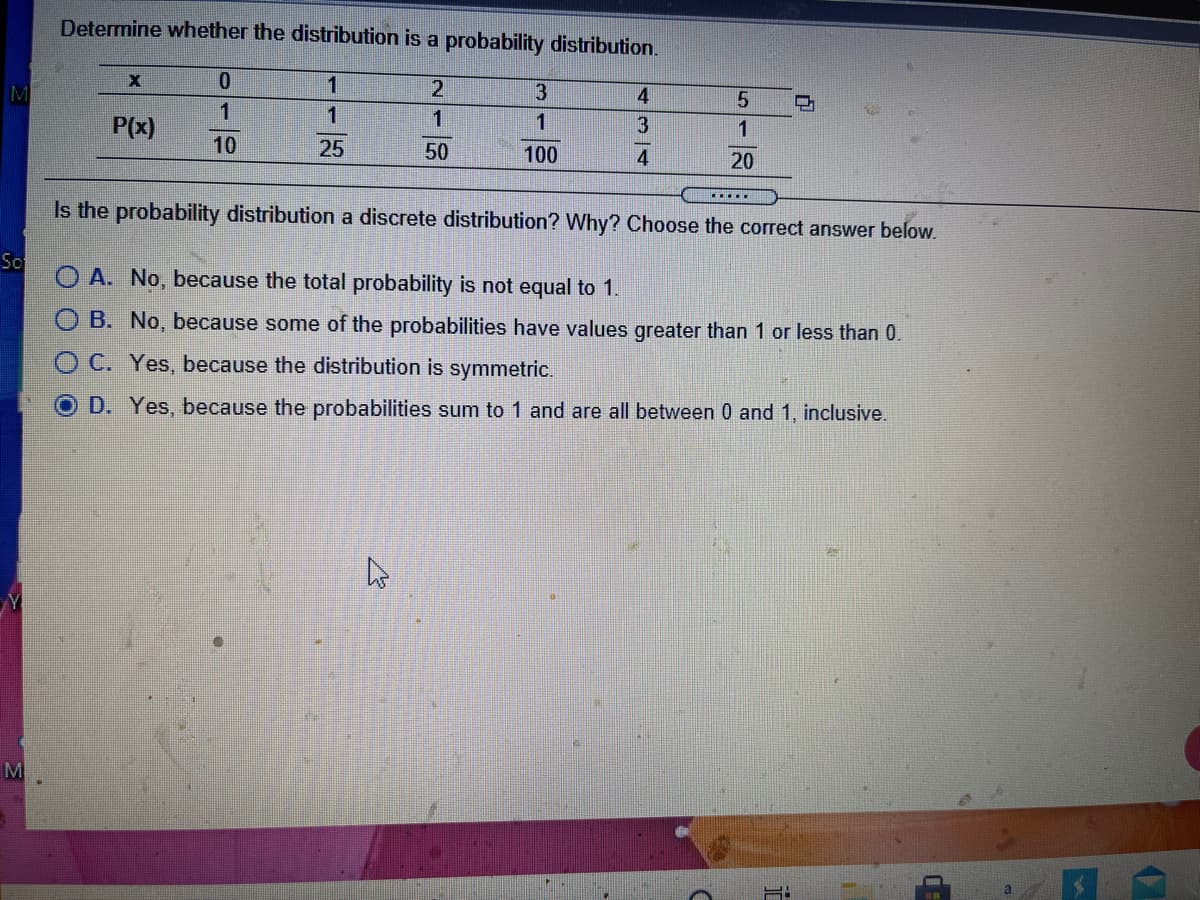 Determine whether the distribution is a probability distribution.
M
1
2
3
4
1
1
1
P(x)
10
25
50
100
4
20
...
Is the probability distribution a discrete distribution? Why? Choose the correct answer below.
So
O A. No, because the total probability is not equal to 1.
B. No, because some of the probabilities have values greater than 1 or less than 0.
O C. Yes, because the distribution is symmetric.
D. Yes, because the probabilities sum to 1 and are all between 0 and 1, inclusive.
M
518
