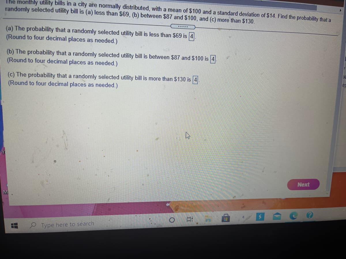 The monthly utility bills in a city are normally distributed, with a mean of $100 and a standard deviation of $14. Find the probability that a
randomly selected utility bill is (a) less than $69, (b) between $87 and $100, and (c) more than $130.
(a) The probability that a randomly selected utility bill is less than $69 is 4
(Round to four decimal places as needed.)
(b) The probability that a randomly selected utility bill is between $87 and $100 is 4
(Round to four decimal places as needed.)
(c) The probability that a randomly selected utility bill is more than $130 is 4
(Round to four decimal places as needed.)
er
Next
M
O Type here to search
近
