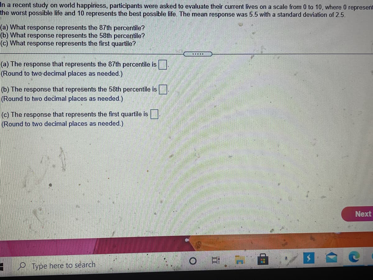 In a recent study on world happiness, participants were asked to evaluate their current lives on a scale from 0 to 10, where 0 represent
the worst possible life and 10 represents the best possible life. The mean response was 5.5 with a standard deviation of 2.5.
(a) What response represents the 87th percentile?
(b) What response represents the 58th percentile?
(c) What response represents the first quartile?
.....
(a) The response that represents the 87th percentile is.
(Round to two decimal places as needed.)
(b) The response that represents the 58th percentile is
(Round to two decimal places as needed.)
(c) The response that represents the first quartile is.
(Round to two decimal places as needed.)
Next
Type here to search
