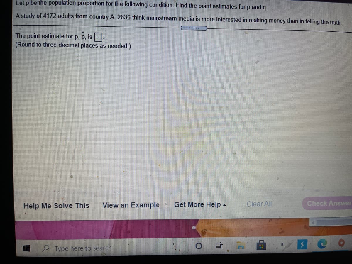 **Transcription for Educational Use:**

Let \( p \) be the population proportion for the following condition. Find the point estimates for \( p \) and \( q \).

A study of 4172 adults from country A, 2836 think mainstream media is more interested in making money than in telling the truth.

The point estimate for \( p \), \( \hat{p} \), is □  
(Round to three decimal places as needed.)  

**Diagram Explanation:**  
There is no diagram or graph in the given image.  

**Additional UI Elements:**
- Buttons/Links: "Help Me Solve This," "View an Example," "Get More Help," "Clear All"
- "Check Answer" button is present on the bottom right.  
- Search bar at the bottom left.