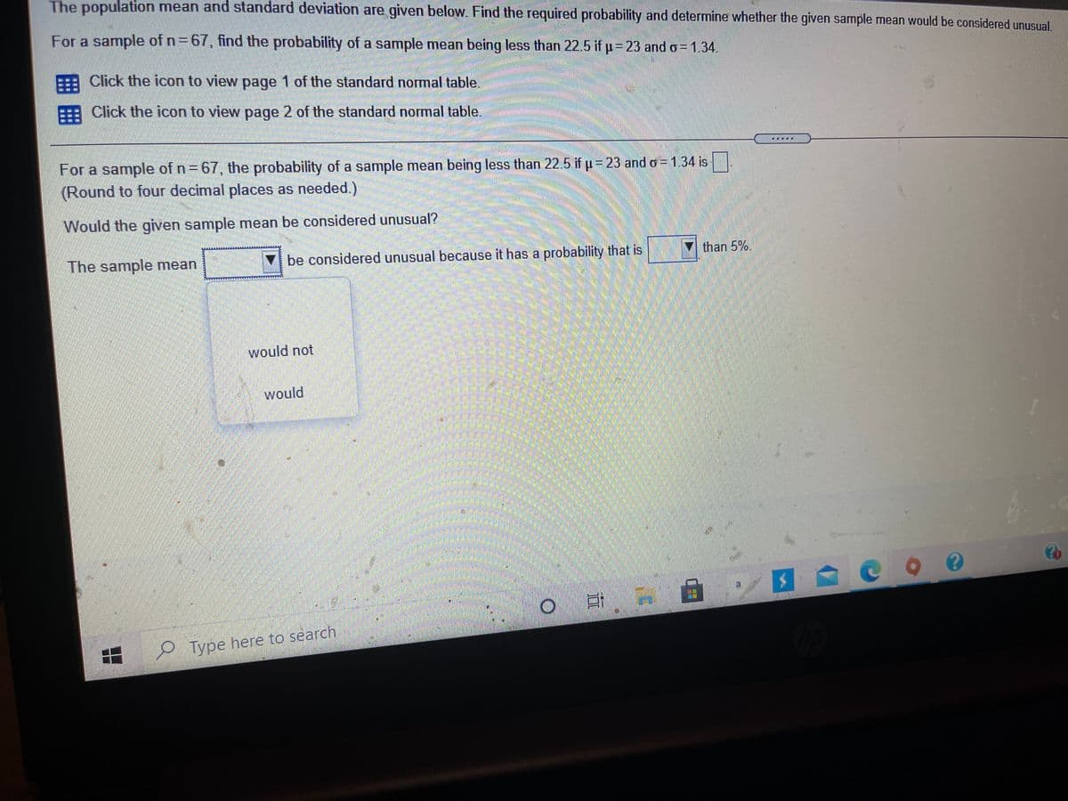 The population mean and standard deviation are given below. Find the required probability and determine whether the given sample mean would be considered unusual,
For a sample of n=67, find the probability of a sample mean being less than 22.5 if p= 23 and o= 1.34.
Click the icon to view page 1 of the standard normal table.
=== Click the icon to view page 2 of the standard normal table.
For a sample of n= 67, the probability of a sample mean being less than 22.5 if p= 23 and o = 1.34 is
(Round to four decimal places as needed.)
Would the given sample mean be considered unusual?
The sample mean
V be considered unusual because it has a probability that is
V than 5%.
would not
would
Type here to search
