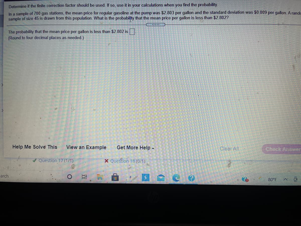 Determine if the finite correction factor should be used. If so, use it in your calculations when you find the probability.
In a sample of 700 gas stations, the mean price for regular gasoline at the pump was $2.803 per gallon and the standard deviation was $0.009 per gallon, A rando
sample of size 45 is drawn from this population. What is the probabiljty that the mean price per gallon is less than $2.802?
The probability that the mean price per gallon is less than $2.802 is.
(Round to four decimal places as needed.)
Help Me Solve This
View an Example
Get More Help -
Check Answer
Clear All
/ Question 17 (1/1)
X Question 18 (0/1)
carch
80°F
