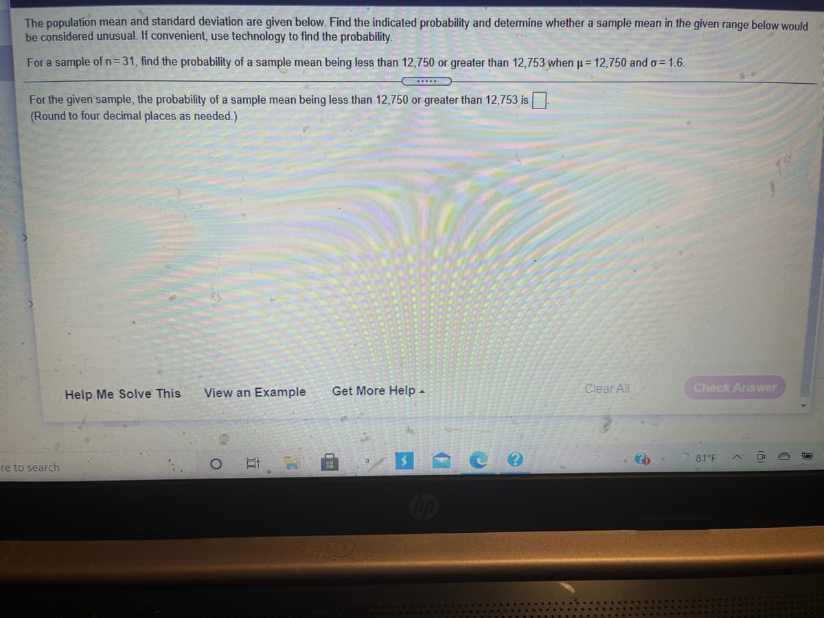 The population mean and standard deviation are given below. Find the indicated probability and determine whether a sample mean in the given range below would
be considered unusual. If convenient, use technology to find the probability.
For a sample of n=31, find the probability of a sample mean being less than 12,750 or greater than 12,753 when p= 12,750 and o= 1.6.
For the given sample, the probability of a sample mean being less than 12,750 or greater than 12,753 is
(Round to four decimal places as needed.)
View an Example
Get More Help -
Clear All
Check Answer
Help Me Solve This
81°F
ere to search
op
