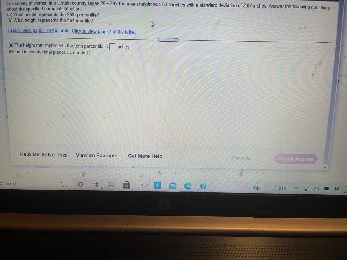 In a survey of women in a certain country (ages 20 – 29), the mean height was 63.4 inches with a standard deviation of 2.87 inches. Answer the following questions
about the specified normal distribution.
(a) What height represents the 95th percentile?
(b) What height represents the first quartile?
Click to view page 1 of the table. Click to view page 2 of the table,
.....
(a) The height that represents the 95th percentile is inches.
(Round to two decimal places as needed.)
Help Me Solve This
View an Example
Get More Help -
Clear All
Check Answer
国 C
To search
81°F
10/
