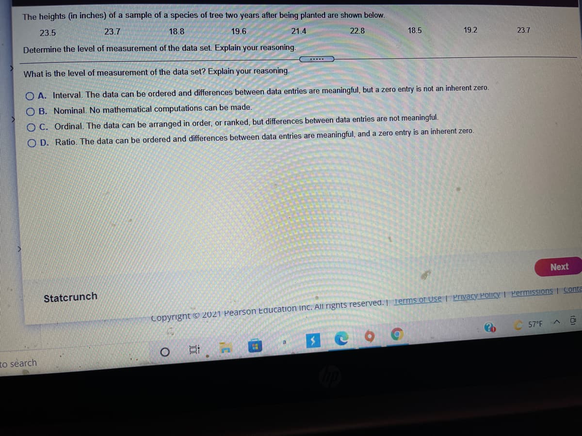 The heights (in inches) of a sample of a species of tree two years after being planted are shown below.
23.5
23.7
18.8
19.6
21.4
22.8
18.5
19.2
23.7
Determine the level of measurement of the data set. Explain your reasoning.
What is the level of measurement of the data set? Explain your reasoning.
O A. Interval. The data can be ordered and differences between data entries are meaningful, but a zero entry is not an inherent zero.
O B. Nominal. No mathematical computations can be made.
O C. Ordinal. The data can be arranged in order, or ranked, but differences between data entries are not meaningfl.
O D. Ratio. The data can be ordered and differences between data entries are meaningful, and a zero entry is an inherent zero.
Next
Statcrunch
Copyright © 2021 Pearson Education inc. All rights reserved. Terms of Use | Privacy Policy | PermISSioNS | Conta
57°F
a
to search
