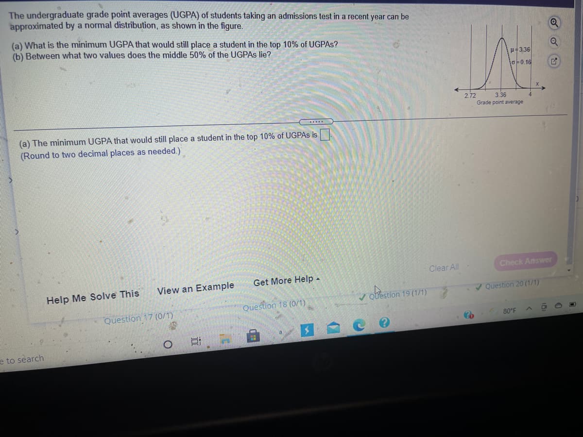 The undergraduate grade point averages (UGPA) of students taking an admissions test in a recent year can be
approximated by a normal distribution, as shown in the figure.
(a) What is the minimum UGPA that would still place a student in the top 10% of UGPAS?
(b) Between what two values does the middle 50% of the UGPAS lie?
H=3.36
o=0.16
2.72
3.36
Grade point average
.....
(a) The minimum UGPA that would still place a student in the top 10% of UGPAS is
(Round to two decimal places as needed.)
Clear All
Check Answer
Get More Help -
View an Example
Help Me Solve This
obestion 19 (1/1)
Question 20 (1/1)
Question 18 (0/1)
Question 17 (0/1)
80°F
e to search
