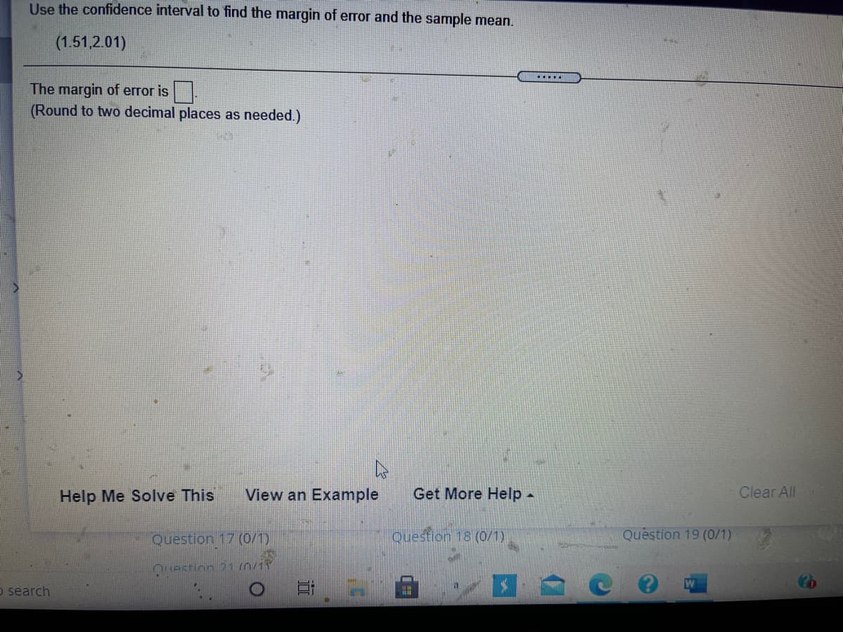 **Instructions for Finding Margin of Error and Sample Mean**

- **Task**: Use the confidence interval to find the margin of error and the sample mean.

- **Given Confidence Interval**: (1.51, 2.01)

- **Instructions**: 
  - Calculate the margin of error.
  - Round the result to two decimal places as needed.

**Input Field**:
- Margin of Error: [Input Box]

**Additional Resources**:
- Help Me Solve This
- View an Example
- Get More Help

Located at the bottom of the page are navigation options, including:
- Question 17 (0/1)
- Question 18 (0/1)
- Question 19 (0/1)
- Clear All