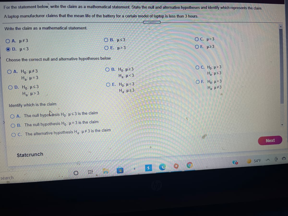 For the statement below, write the claim as a mathematical statement. State the null and alternative hypotheses and identify which represents the claim.
A laptop manufacturer claims that the mean life of the battery for a certain model of laptop is less than 3 hours.
.....
Write the claim as a mathematical statement.
O A. µ#3
O B. µs3
Ο Ε. μ>3
OC. μ-3
Ο D. μ 3
Ο F. μ23
Choose the correct null and alternative hypotheses below.
O A. Ho: H#3
O B. Ho: µ23
O C. Ho: u>3
Ha µ= 3
Ha: H<3
Ha: us3
OF. Ho H=3
O D. Ho Hs3
Ha > 3
O E. Ho: H<3
H3 23
Identify which is the claim.
O A. The null hypolsesis Ho: us 3 is the claim
O B. The null hypothesis H: u = 3 is the claim
O C. The alternative hypothesis H: u 3 is the claim
Next
Statcrunch
54°F
a
search
