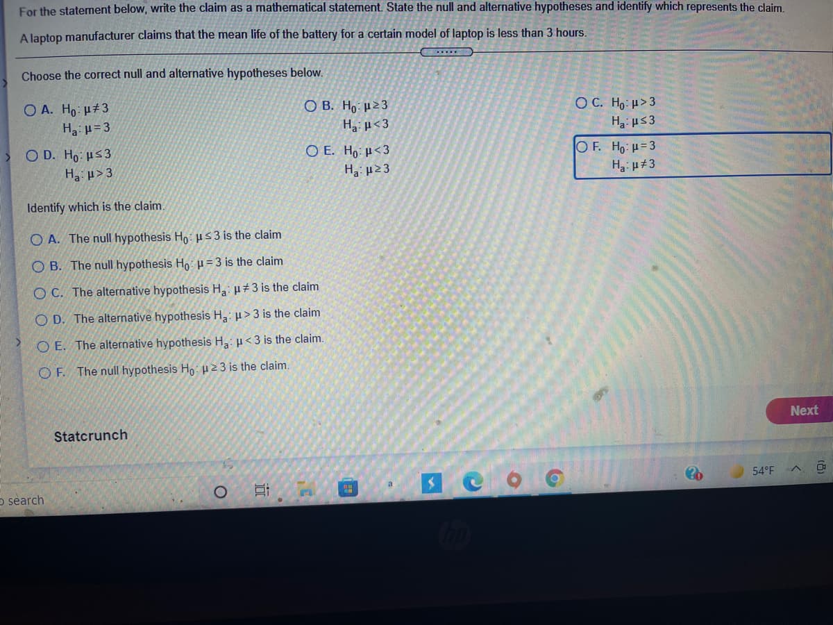 For the statement below, write the claim as a mathematical statement. State the null and alternative hypotheses and identify which represents the claim
A laptop manufacturer claims that the mean life of the battery for a certain model of laptop is less than 3 hours.
Choose the correct null and alternative hypotheses below.
O A. Ho: u#3
O B. H,: µ23
Ha µ< 3
O C. Ho: u>3
Ha: u=3
H2 us3
O D. Ho: us3
O E. Ho µ<3
H3: µ23
OF. Ho: H=3
H p#3
Ha: > 3
Identify which is the claim.
O A. The null hypothesis Ho: H53 is the claim
O B. The null hypothesis Ho: u = 3 is the claim
O C. The alternative hypothesis H: µ+3 is the claim
O D. The alternative hypothesis H3: u>3 is the claim
O E. The alternative hypothesis H,: u<3 is the claim.
O F. The null hypothesis Ho: 23 is the claim.
Next
Statcrunch
54°F
a
o search
