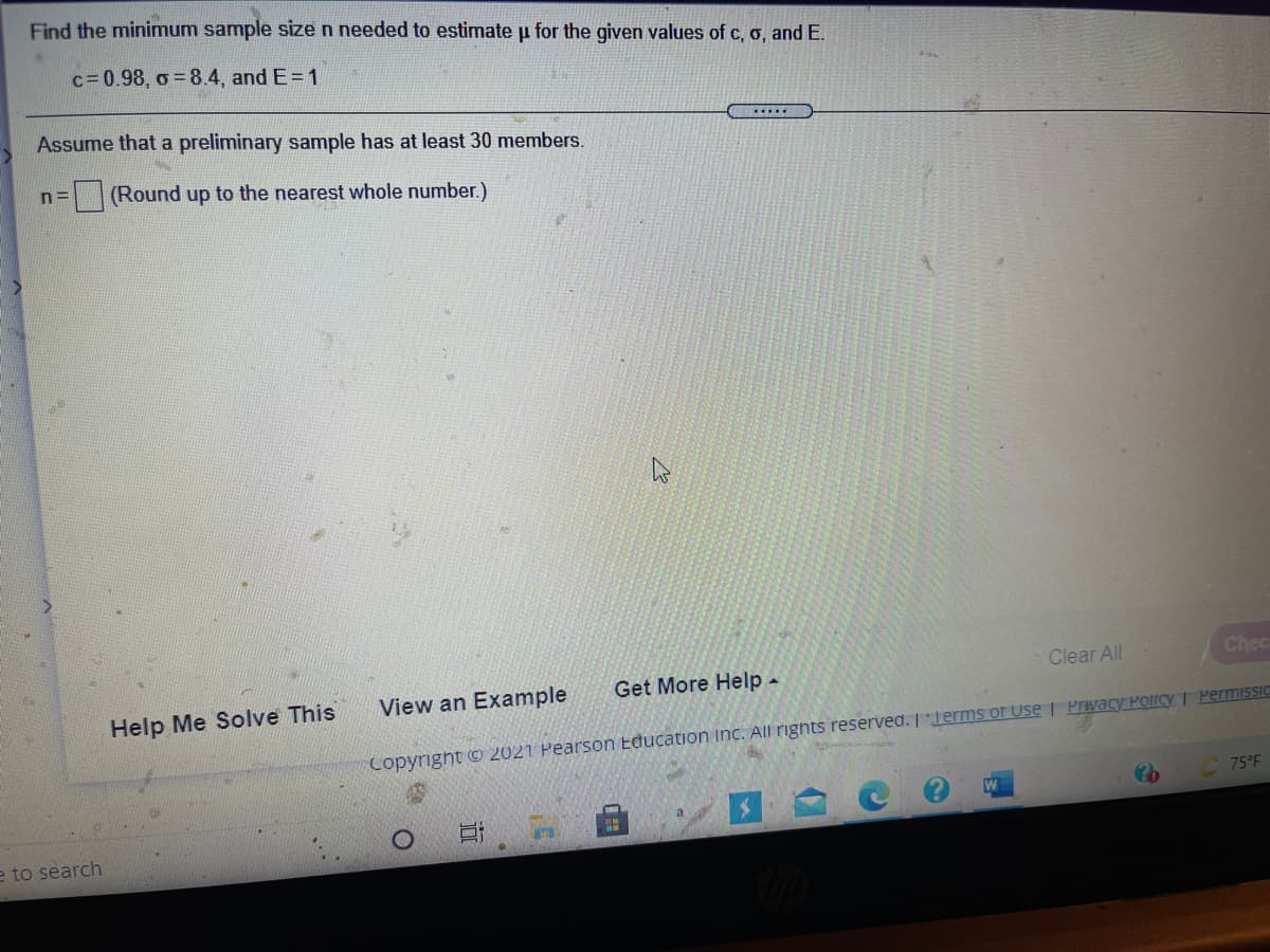 Find the minimum sample size n needed to estimate u for the given values of c, o, andE.
c=0.98, o 8.4, and E=1
Assume that a preliminary sample has at least 30 members.
n=
(Round up to the nearest whole number.)
Clear All
Chec
View an Example
Get More Help-
Help Me Solve This
Copyright © 2021 Pearson Education Inc. All rignts reserved. Terms of Use | Privacy Policy | PermiSSIC
75°F
e to search

