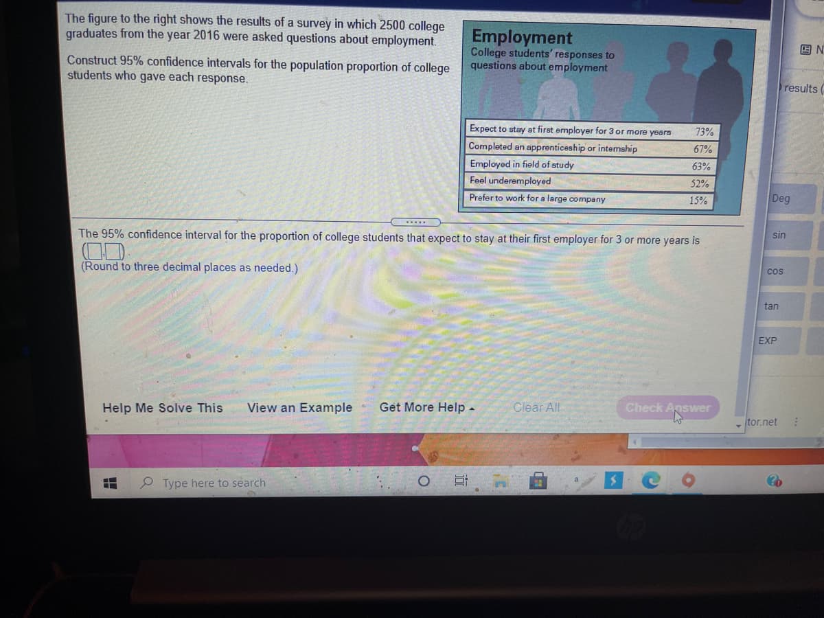The figure to the right shows the results of a survey in which 2500 college
graduates from the year 2016 were asked questions about employment.
Employment
College students' responses to
questions about employment
回N
Construct 95% confidence intervals for the population proportion of college
students who gave each response.
results (
Expect to stay at first employer for 3 or more years
73%
Completed an apprenticeship or intemship
67%
Employed in field of study
63%
Feel underemployed
52%
Prefer to work for a large company
15%
Deg
The 95% confidence interval for the proportion of college students that expect to stay at their first employer for 3 or more years is
sin
(Round to three decimal places as needed.)
cos
tan
EXP
Help Me Solve This
View an Example
Get More Help -
Clear All
Check Answer
tor.net
P Type here to search
