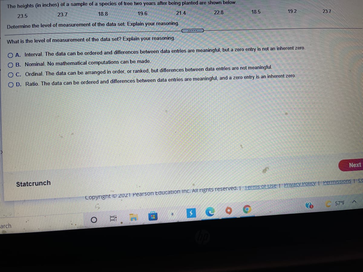 The heights (in inches) of a sample of a species of tree two years after being planted are shown below.
23.5
23.7
18.8
19.6
21.4
22.8
18.5
19.2
23.7
Determine the level of measurement of the data set. Explain your reasoning.
What is the level of measurement of the data set? Explain your reasoning.
O A. Interval. The data can be ordered and differences between data entries are meaningful, but a zero entry is not an inherent zero.
O B. Nominal. No mathematical computations can be made.
O C. Ordinal. The data can be arranged in order, or ranked, but differences between data entries are not meaningful.
O D. Ratio. The data can be ordered and differences between data entries are meaningful, and a zero entry is an inherent zero.
Next
Statcrunch
Copyright C 2021 Pearson Education inc. All rights reserved. | Terms of Use | Privacy Policy | PermiISSIOnS CC
57°F
a
arch
