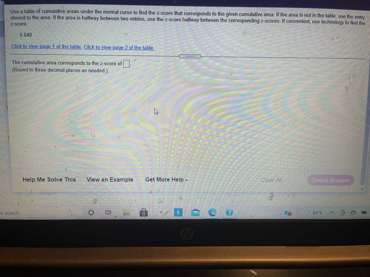 Use a table of cumulative areas under the normal curve to find the z-score that corresponds to the given cumulative area. If the area is not in the table, use the entry
closest to the area. If the area is halfway between two entries, use the z-score halfway between the corresponding z-scores. If convenient, use technology to find the
Z-score.
0.048
Click to view page 1 of the table. Click to view page 2 of the table.
.....
The cumulative area corresponds to the z-score of.
(Round to three decimal places as needed.)
Help Me Solve This
View an Example
Get More Help -
Clear All
Check Answer
o search
81°F
