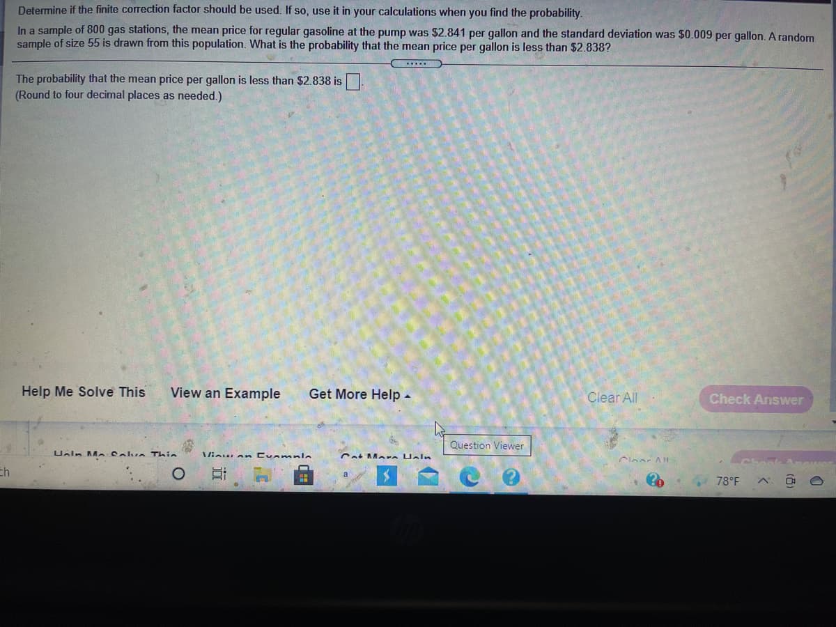 Determine if the finite correction factor should be used. If so, use it in your calculations when you find the probability.
In a sample of 800 gas stations, the mean price for regular gasoline at the pump was $2.841 per gallon and the standard deviation was $0.009 per gallon. A random
sample of size 55 is drawn from this population. What is the probability that the mean price per gallon is less than $2.838?
The probability that the mean price per gallon is less than $2.838 is .
(Round to four decimal places as needed.)
Help Me Solve This
View an Example
Get More Help -
Clear All
Check Answer
Question Viewer
Ualn Me Solve Thie
Vinuan Cvanmnle
Cat Mare Heln
Clear Al
Eh
a
78°F
