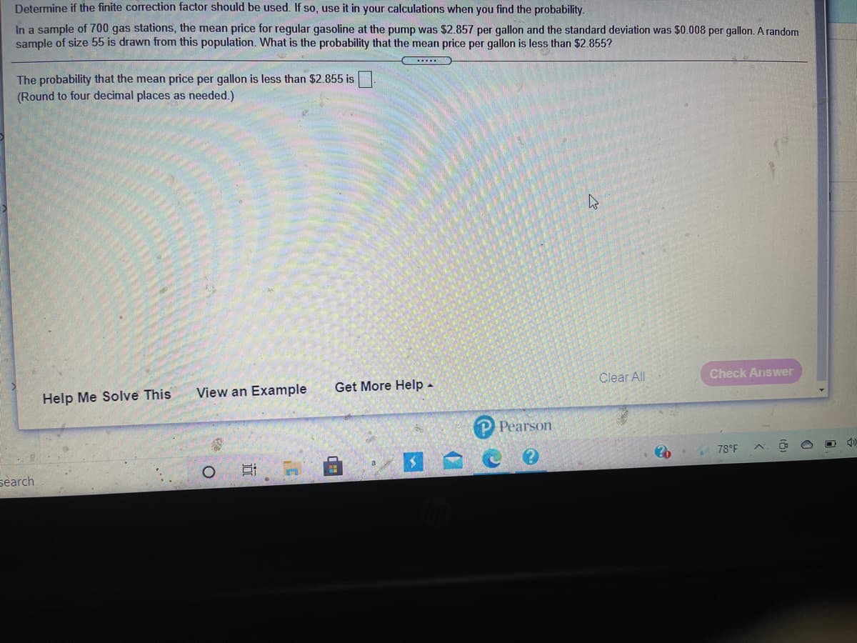 Determine if the finite correction factor should be used. If so, use it in your calculations when you find the probability.
In a sample of 700 gas stations, the mean price for regular gasoline at the pump was $2.857 per gallon and the standard deviation was $0.008 per gallon. A random
sample of size 55 is drawn from this population. What is the probability that the mean price per gallon is less than $2.855?
.....
The probability that the mean price per gallon is less than $2.855 is.
(Round to four decimal places as needed.)
Clear All
Check Answer
View an Example
Get More Help -
Help Me Solve This
Pearson
78°F
search
