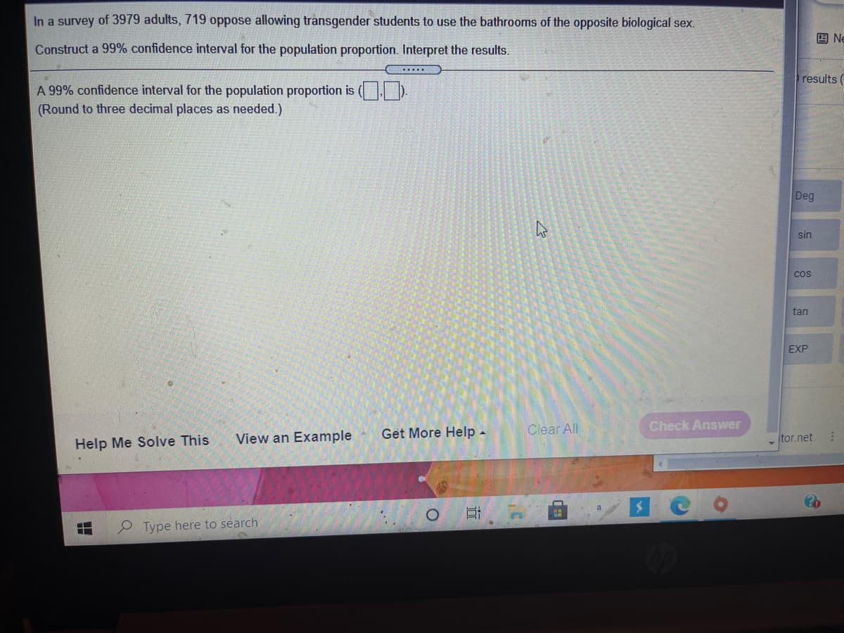 In a survey of 3979 adults, 719 oppose allowing transgender students to use the bathrooms of the opposite biological sex.
回 Ne
Construct a 99% confidence interval for the population proportion. Interpret the results.
results (
A 99% confidence interval for the population proportion is (D.
(Round to three decimal places as needed.)
Deg
sin
cos
tan
EXP
Clear All
Check Answer
View an Example
Get More Help -
tor.net
Help Me Solve This
P Type here to search
