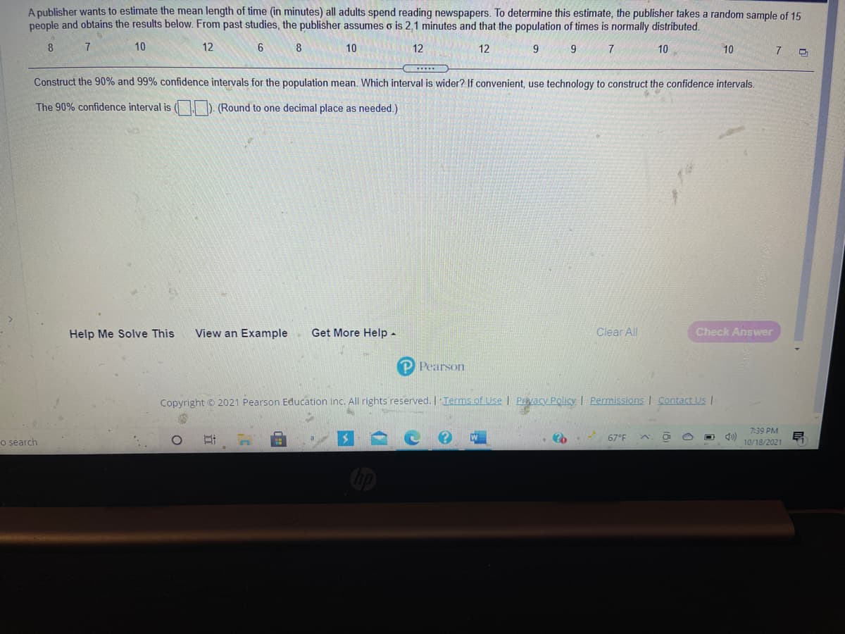 A publisher wants to estimate the mean length of time (in minutes) all adults spend reading newspapers. To determine this estimate, the publisher takes a random sample of 15
people and obtains the results below. From past studies, the publisher assumes o is 2,1 minutes and that the population of times is normally distributed.
8
7
10
12
8
10
12
12
9.
9.
10
10
7.
Construct the 90% and 99% confidence intervals for the population mean. Which interval is wider? If convenient, use technology to construct the confidence intervals.
The 90% confidence interval is ( I D. (Round to one decimal place as needed.)
Help Me Solve This
View an Example
Get More Help -
Clear All
Check Answer
P Pearson
Copyright © 2021 Pearson Education Inc. All rights reserved. | Terms of Use | PEvacy Policy I Permissions| Contact Us
7:39 PM
o search
O. 67°F
10/18/2021
op
