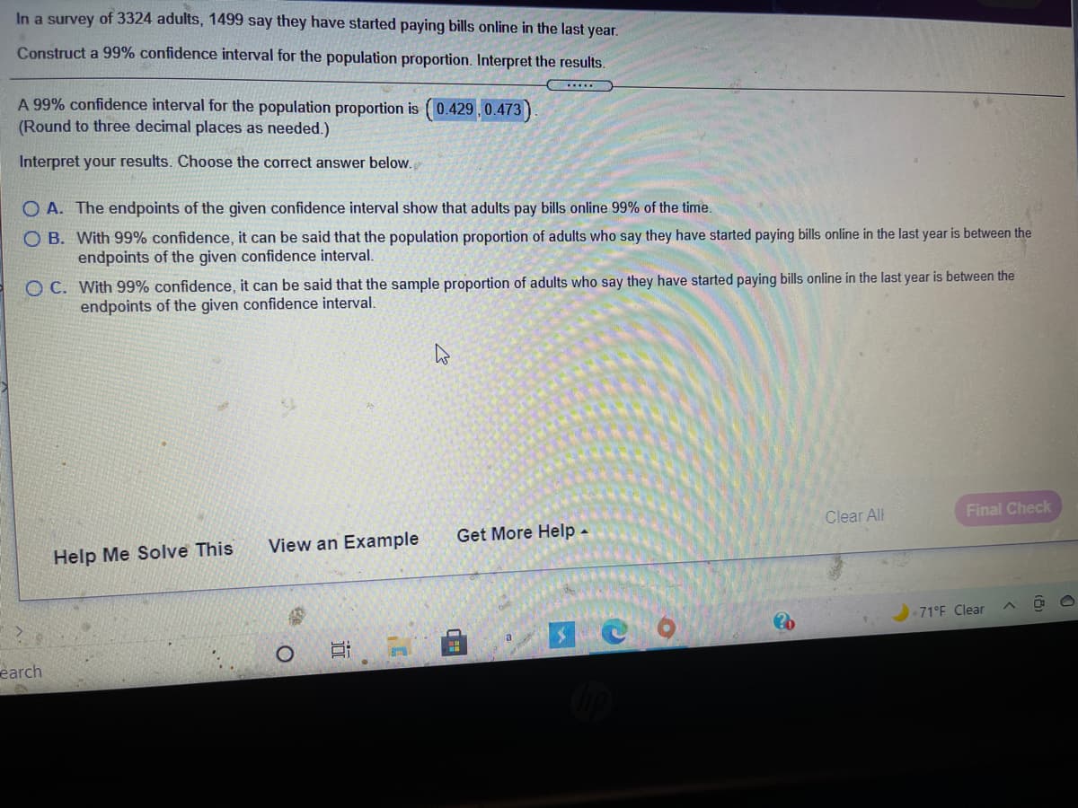 In a survey of 3324 adults, 1499 say they have started paying bills online in the last year.
Construct a 99% confidence interval for the population proportion. Interpret the results.
.....
A 99% confidence interval for the population proportion is (0.429,0.473)
(Round to three decimal places as needed.)
Interpret your results. Choose the correct answer below.
O A. The endpoints of the given confidence interval show that adults pay bills online 99% of the time.
O B. With 99% confidence, it can be said that the population proportion of adults who say they have started paying bills online in the last year is between the
endpoints of the given confidence interval.
O C. With 99% confidence, it can be said that the sample proportion of adults who say they have started paying bills online in the last year is between the
endpoints of the given confidence interval.
Clear All
Final Check
Get More Help -
View an Example
Help Me Solve This
71°F Clear
earch
