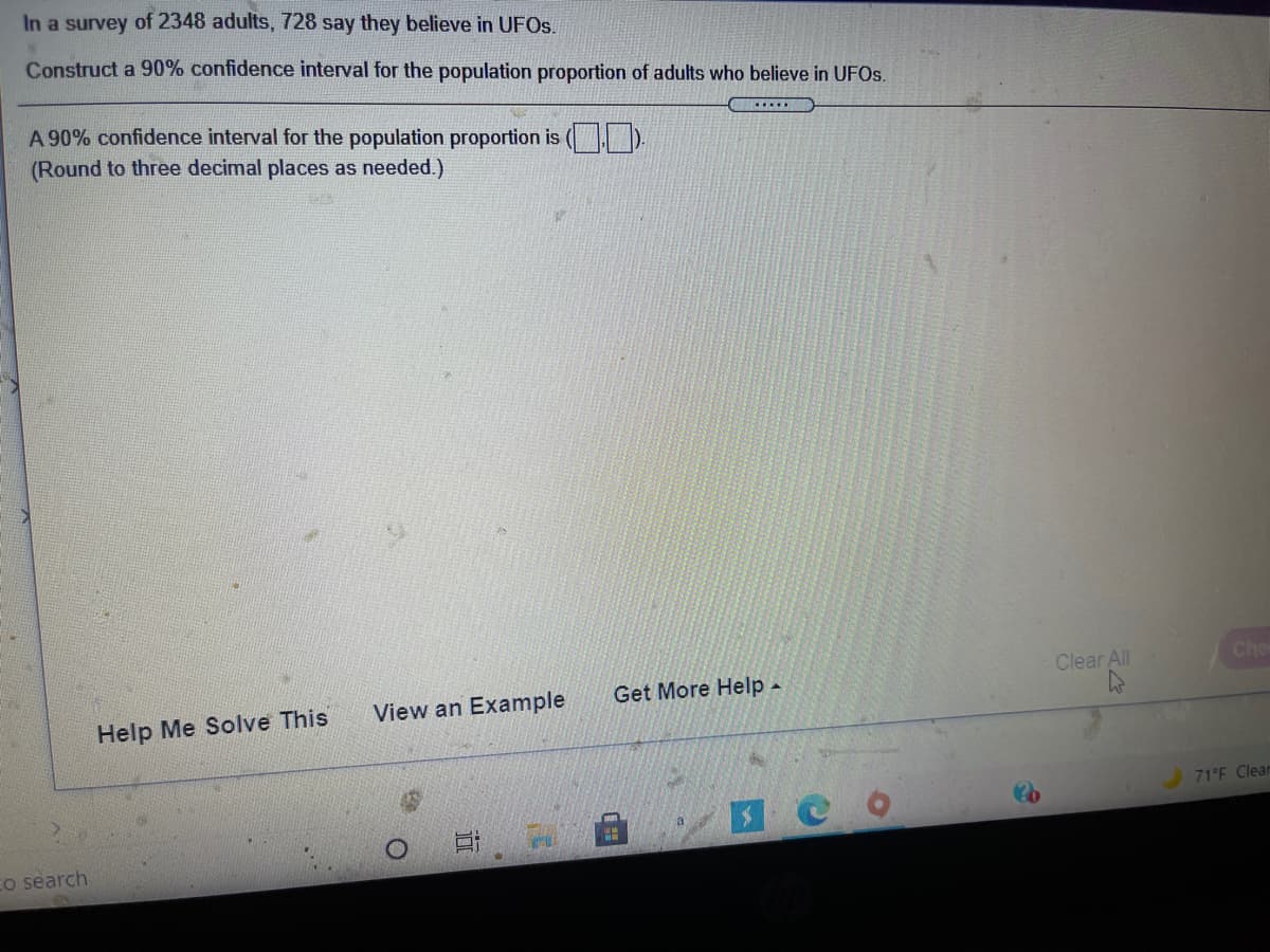 In a survey of 2348 adults, 728 say they believe in UFOS.
Construct a 90% confidence interval for the population proportion of adults who believe in UFOS.
A 90% confidence interval for the population proportion is ( ).
(Round to three decimal places as needed.)
Clear All
Che
Get More Help -
View an Example
Help Me Solve This
71°F Clear
co search
