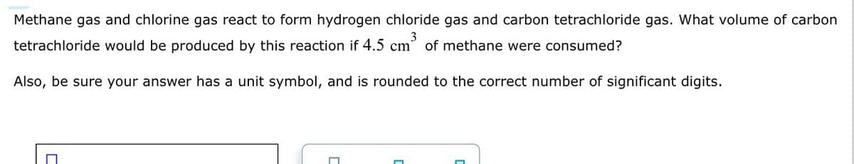 Methane gas and chlorine gas react to form hydrogen chloride gas and carbon tetrachloride gas. What volume of carbon
tetrachloride would be produced by this reaction if 4.5 cm³ of methane were consumed?
3
Also, be sure your answer has a unit symbol, and is rounded to the correct number of significant digits.
□