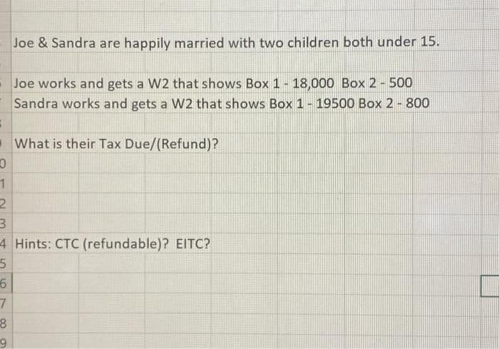 3
Joe & Sandra are happily married with two children both under 15.
Joe works and gets a W2 that shows Box 1 - 18,000 Box 2 - 500
Sandra works and gets a W2 that shows Box 1- 19500 Box 2 - 800
What is their Tax Due/(Refund)?
0
1
2
3
4 Hints: CTC (refundable)? EITC?
5
6
7
8
9