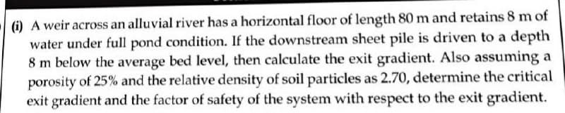 (i) A weir across an alluvial river has a horizontal floor of length 80 m and retains 8 m of
water under full pond condition. If the downstream sheet pile is driven to a depth
8 m below the average bed level, then calculate the exit gradient. Also assuming a
porosity of 25% and the relative density of soil particles as 2.70, determine the critical
exit gradient and the factor of safety of the system with respect to the exit gradient.