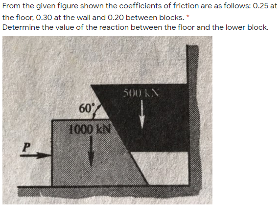 From the given figure shown the coefficients of friction are as follows: 0.25 at
the floor, 0.30 at the wall and 0.20 between blocks. *
Determine the value of the reaction between the floor and the lower block.
500 KN
60
1000 kN
