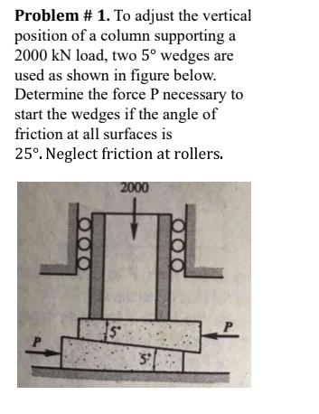 Problem # 1. To adjust the vertical
position of a column supporting a
2000 kN load, two 5º wedges are
used as shown in figure below.
Determine the force P necessary to
start the wedges if the angle of
friction at all surfaces is
25°. Neglect friction at rollers.
2000
000
