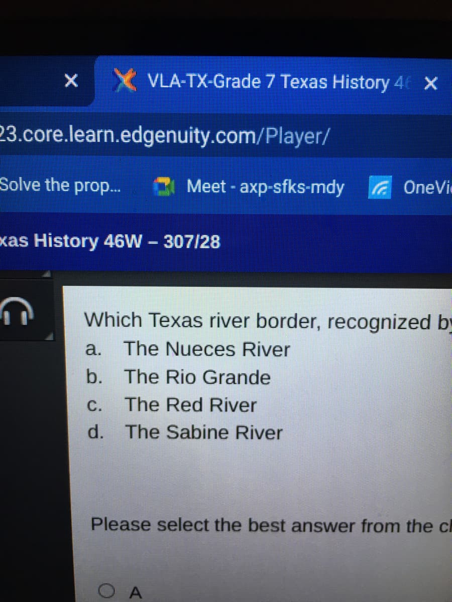 X VLA-TX-Grade 7 Texas History 4 X
23.core.learn.edgenuity.com/Player/
Solve the prop...
A Meet - axp-sfks-mdy
G OneVi
xas History 46W 307/28
Which Texas river border, recognized b
a.
The Nueces River
b. The Rio Grande
С.
The Red River
d. The Sabine River
Please select the best answer from the c
O A
