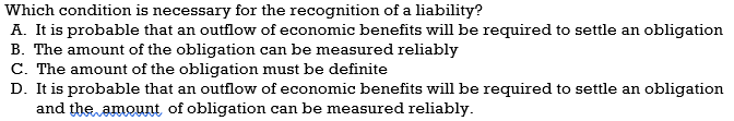 Which condition is necessary for the recognition of a liability?
A. It is probable that an outflow of economic benefits will be required to settle an obligation
B. The amount of the obligation can be measured reliably
C. The amount of the obligation must be definite
D. It is probable that an outflow of economic benefits will be required to settle an obligation
and the amount of obligation can be measured reliably.
