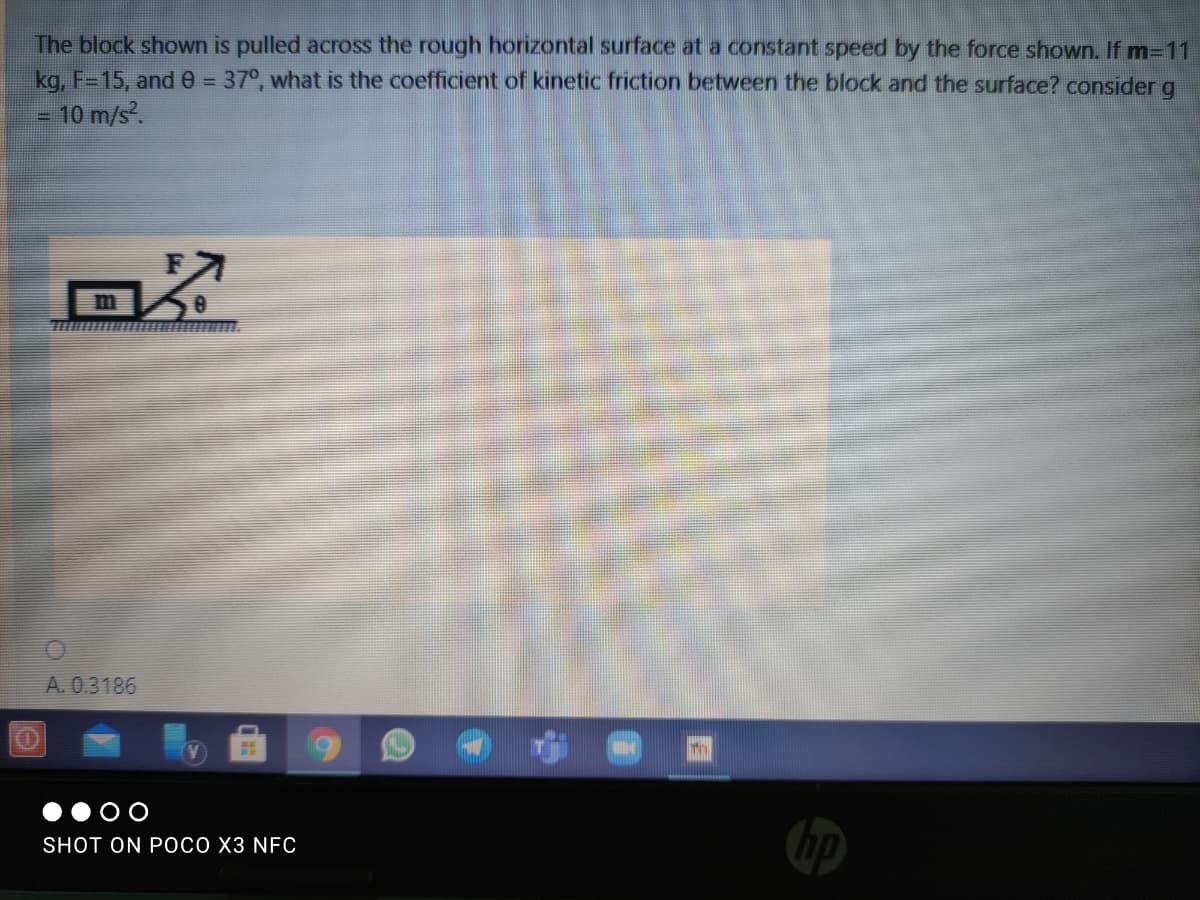 The block shown is pulled across the rough horizontal surface at a constant speed by the force shown. If m=11
kg, F=15, ande = 37°, what is the coefficient of kinetic friction between the block and the surface? consider
- 10 m/s?.
A. 0.3186
O O
SHOT ON POCO X3 NFC
