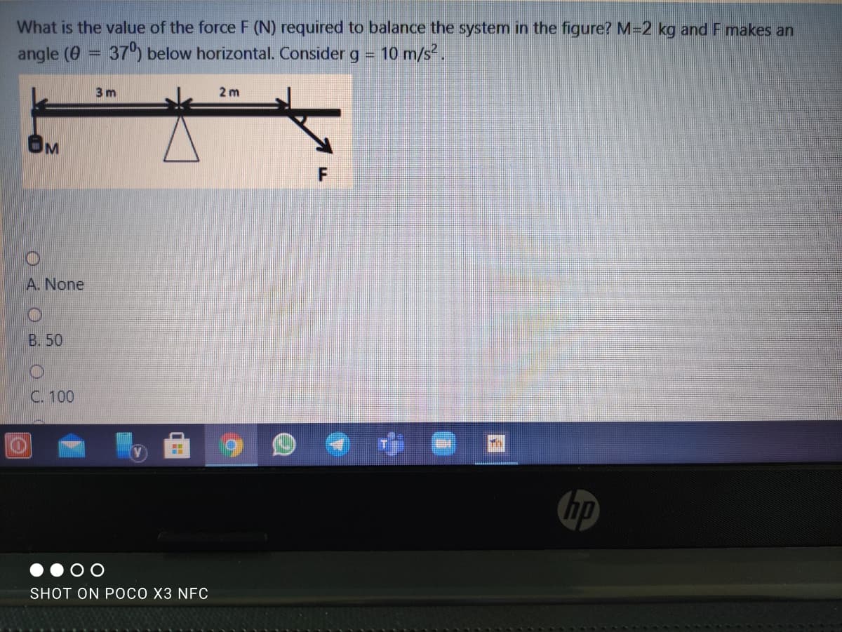 What is the value of the force F (N) required to balance the system in the figure? M-2 kg and F makes an
angle (0 = 37 below horizontal. Consider g = 10 m/s.
%3D
3 m
2 m
A. None
B. 50
C. 100
章
hp
SHOT ON POCO X3 NFC
