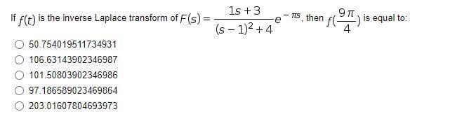 1s +3
If f(t) is the inverse Laplace transform of F(s) =
(S-1)² + 4
50.754019511734931
106.63143902346987
101.50803902346986
97.186589023469864
203.01607804693973
9
e-s, then f() is equal to:
4