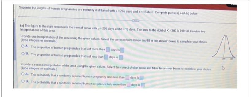 Suppose the lengths of human pregnancies are normally distributed with =266 days and o-16 days. Complete parts (a) and (b) below
(a) The figure to the right represents the normal curve with u=266 days and e-16 days. The area to the right of X-300 is 0.0168. Provide two
interpretations of this area
Provide one interpretation of the area using the given values. Select the correct choice below and fill in the answer boxes to complete your choice
(Type integers or decimals)
OA. The proportion of human pregnancies that last more than
OB. The proportion of human pregnancies that last less than
days is
days is
Select the correct choice below and fill in the answer boxes to complete your choice
days is
Provide a second interpretation of the area using the given values
(Type integers or decimals)
OA. The probability that a randomly selected human pregnancy lasts less than
OB. The probability that a randomly selected human pregnancy lasts more than
A
4
days is