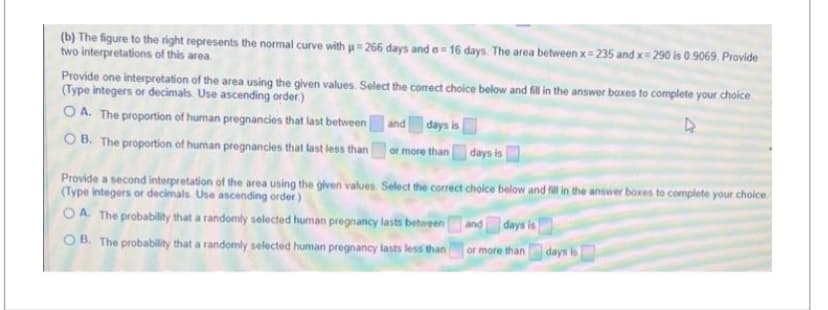 (b) The figure to the right represents the normal curve with µ=266 days and e- 16 days. The area between x=235 and x=290 is 0.9069. Provide
two interpretations of this area.
Provide one interpretation of the area using the given values. Select the correct choice below and fill in the answer boxes to complete your choice
(Type integers or decimals. Use ascending order)
OA. The proportion of human pregnancies that last between
OB. The proportion of human pregnancies that last less than
and days is
or more than
days is
Provide a second interpretation of the area using the given values. Select the correct choice below and fill in the answer boxes to complete your choice
(Type integers or decimals. Use ascending order.)
OA. The probability that a randomly selected human pregnancy lasts between
OB. The probability that a randomly selected human pregnancy lasts less than
and days is
or more than
days is