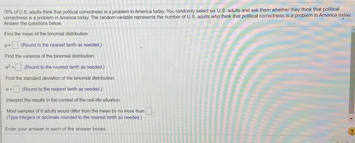 76% of U.S. adults think that political correctness is a problem in America today. You randomly select six U.S. adults and ask them whether they think that political
correctness is a problem in America today. The random variable represents the number of U.S. adults who think that political correctness is a problem in America today.
Answer the questions below.
Find the mean of the binomial distribution.
(Round to the nearest tenth as needed.)
Find the variance of the binomial distribution.
o2 = (Round to the nearest tenth as needed.)
Find the standard deviation of the binomial distribution.
(Round to the nearest tenth as needed.)
Interpret the results in the context of the real-life situation.
Most samples of 6 adults would differ from the mean by no more than
(Type integers or decimals rounded to the nearest tenth as needed.)
Enter your answer in each of the answer boxes.
