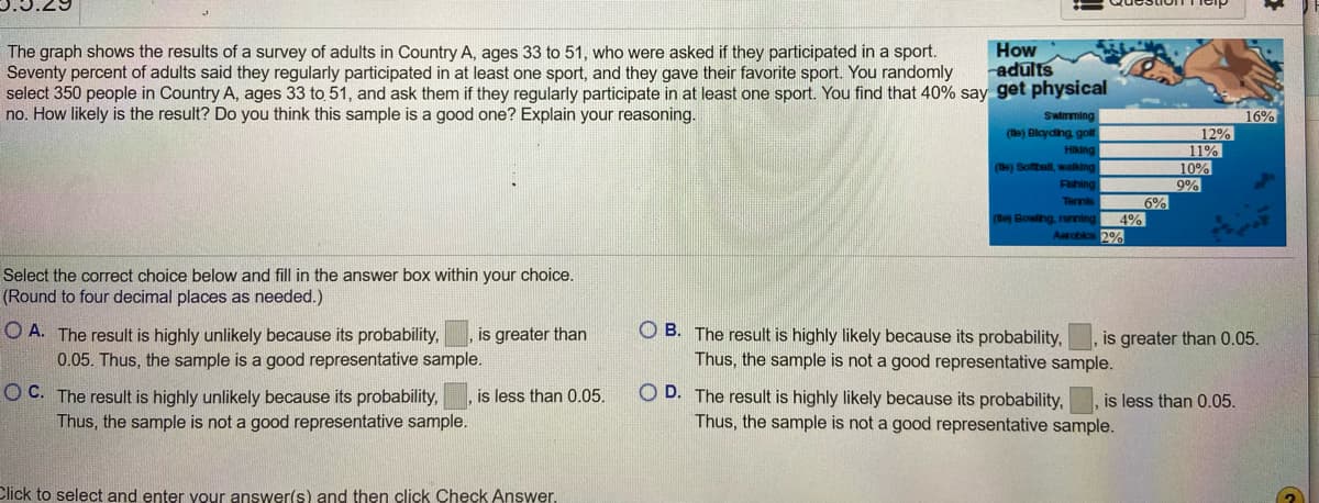 The text describes a survey conducted among adults aged 33 to 51 in Country A regarding sports participation. According to the survey, 70% of adults reported participating in at least one sport. When selecting a random sample of 350 people in this age group, it was found that 40% reported participating in at least one sport. The question posed is about the likelihood and representativeness of this sample.

Following the text, there are multiple-choice options asking readers to determine the likelihood of the survey results based on probability, specifically if it is greater or less than 0.05. The options are:

A. The result is highly unlikely because its probability is greater than 0.05. Thus, the sample is a good representative sample.

B. The result is highly likely because its probability is greater than 0.05. Thus, the sample is not a good representative sample.

C. The result is highly unlikely because its probability is less than 0.05. Thus, the sample is not a good representative sample.

D. The result is highly likely because its probability is less than 0.05. Thus, the sample is not a good representative sample.

Additionally, there is an image of a bar chart titled "How adults get physical,” showing the preference percentages for different sports:

- Swimming: 16%
- Bicycling, golf: 12%
- Hiking: 11%
- Softball, walking: 10%
- Fishing: 9%
- Tennis: 6%
- Bowling, running: 4%
- Aerobics: 2%

This data is useful for understanding the distribution of sports participation among the surveyed adults.