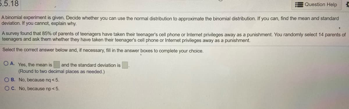 **Educational Text: Understanding Binomial Distributions and Normal Approximation**

**Problem 5.5.18**

In this problem, we explore whether we can use the normal distribution to approximate a binomial distribution. To do this, we need to consider the mean and standard deviation of the data provided. Here’s the scenario:

A survey reveals that 85% of parents of teenagers have taken away their teenager's cell phone or Internet privileges as a punishment. You randomly select 14 parents of teenagers and ask them whether they have done this.

**Deciding on Normal Approximation:**

When deciding if you can approximate a binomial distribution with a normal distribution, you need to consider the conditions where `np` and `nq` (where q = 1-p) are both greater than 5. 

- **p** (the probability of success) = 0.85
- **n** (the number of trials) = 14

Select the correct answer below and, if necessary, fill in the answer boxes to complete your choice:

- **A.** Yes, the mean is [Box] and the standard deviation is [Box]. (Round to two decimal places as needed.)

- **B.** No, because nq < 5.

- **C.** No, because np < 5.

**Solution Approach:**

To proceed, calculate:

1. **Mean (μ):** \( \mu = np \)
2. **Standard Deviation (σ):** \( \sigma = \sqrt{npq} \)

Use these formulas to solve and determine whether both np and nq are greater than 5 to validate normal approximation. If they are, calculate and fill in the mean and standard deviation for a valid approximation. If not, select the correct rationale depending on which condition is not satisfied.