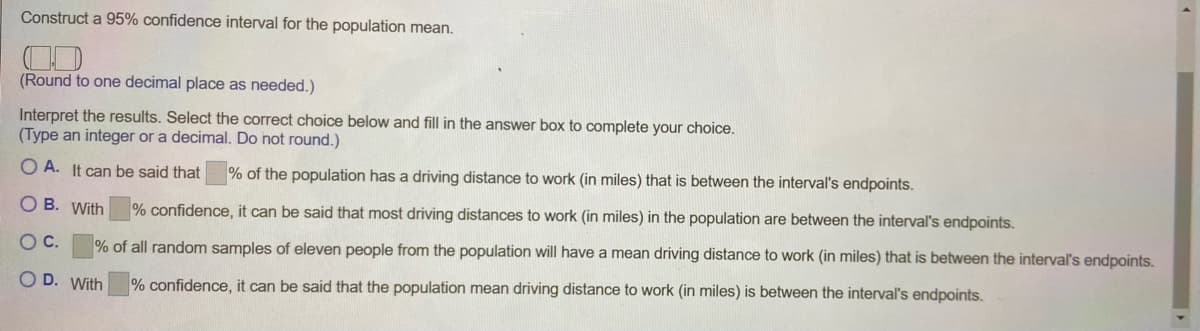 Construct a 95% confidence interval for the population mean.
(Round to one decimal place as needed.)
Interpret the results. Select the correct choice below and fill in the answer box to complete your choice.
(Type an integer or a decimal. Do not round.)
O A. It can be said that
% of the population has a driving distance to work (in miles) that is between the interval's endpoints.
O B. With
% confidence, it can be said that most driving distances to work (in miles) in the population are between the interval's endpoints.
OC.
% of all random samples of eleven people from the population will have a mean driving distance to work (in miles) that is between the interval's endpoints.
O D. With
% confidence, it can be said that the population mean driving distance to work (in miles) is between the interval's endpoints.
