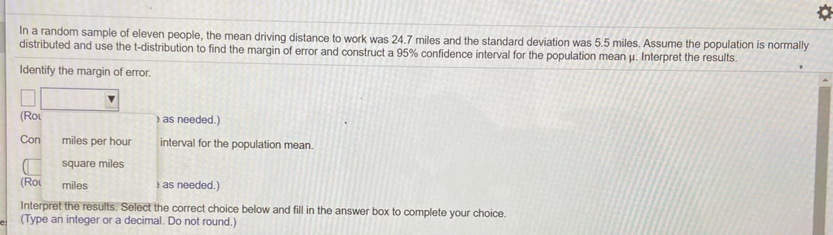 In a random sample of eleven people, the mean driving distance to work was 24.7 miles and the standard deviation was 5.5 miles. Assume the population is normally
distributed and use the t-distribution to find the margin of error and construct a 95% confidence interval for the population mean µ. Interpret the results.
Identify the margin of error.
(Rou
e as needed.)
Con
miles per hour
interval for the population mean.
square miles
(Rou
miles
e as needed.)
Interpret the results. Select the correct choice below and fill in the answer box to complete your choice.
(Type an integer or a decimal. Do not round.)
