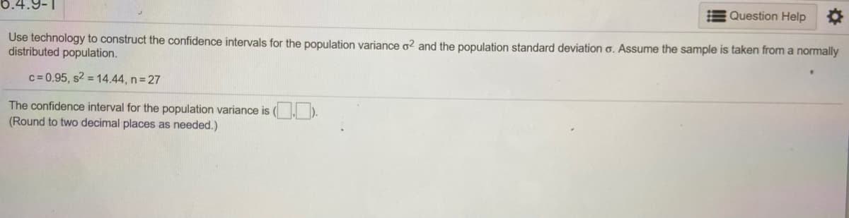 Question Help
Use technology to construct the confidence intervals for the population variance o2 and the population standard deviation 6. Assume the sample is taken from a normally
distributed population.
c= 0.95, s2 = 14.44, n 27
The confidence interval for the population variance is ( ).
(Round to two decimal places as needed.)
