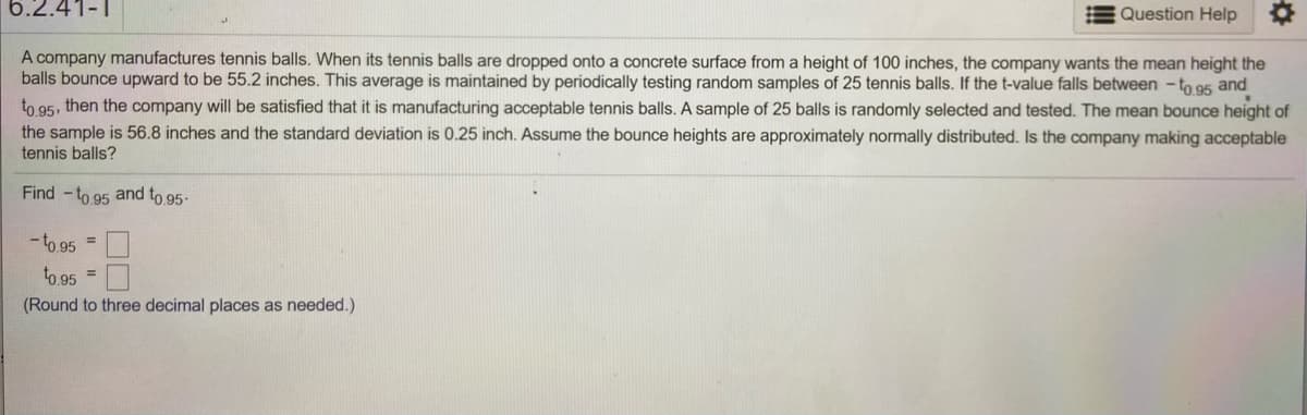 ### Quality Control of Tennis Balls

A company manufactures tennis balls and evaluates their quality based on bounce height. When tested by dropping them onto a concrete surface from a height of 100 inches, the company aims for the balls to bounce to an average of 55.2 inches. This standard is checked regularly by selecting random samples of 25 tennis balls. 

The company considers its products acceptable if the t-value of the sample mean falls between \(-t_{0.95}\) and \(t_{0.95}\).

**Sample Testing:**
- A random sample of 25 balls was tested.
- The sample's mean bounce height was 56.8 inches.
- The standard deviation of the bounce heights is 0.25 inches.

**Objective:**
- Calculate \(-t_{0.95}\) and \(t_{0.95}\) to determine if the current batch meets the quality standards.

**Calculation Instruction:**
- Round results to three decimal places.

This process ensures that the balls consistently meet performance expectations, assuming the bounce heights are approximately normally distributed.