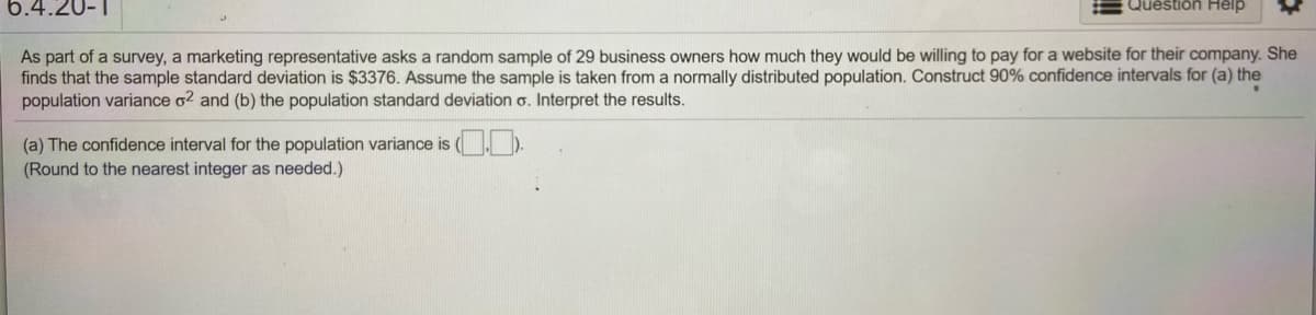 6.4.20-1
Question Help
As part of a survey, a marketing representative asks a random sample of 29 business owners how much they would be willing to pay for a website for their company. She
finds that the sample standard deviation is $3376. Assume the sample is taken from a normally distributed population. Construct 90% confidence intervals for (a) the
population variance o2 and (b) the population standard deviation o. Interpret the results.
(a) The confidence interval for the population variance is (, ).
(Round to the nearest integer as needed.)
