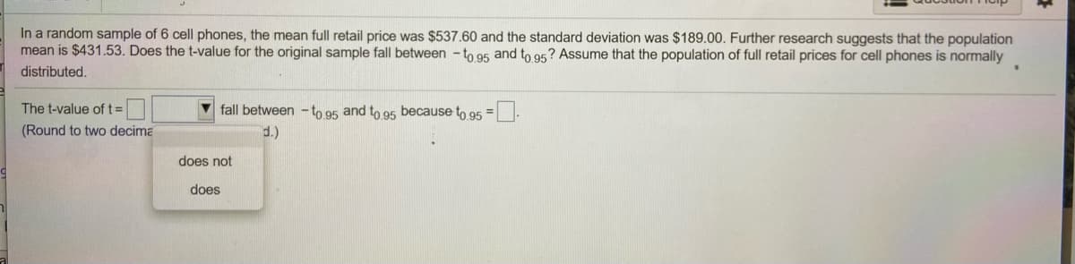 In a random sample of 6 cell phones, the mean full retail price was $537.60 and the standard deviation was $189.00. Further research suggests that the population
mean is $431.53. Does the t-value for the original sample fall between - to g5 and to 95? Assume that the population of full retail prices for cell phones is normally
distributed.
The t-value oftD
fall between - to 95 and to 95 because to 95 =-
(Round to two decima
does not
does
