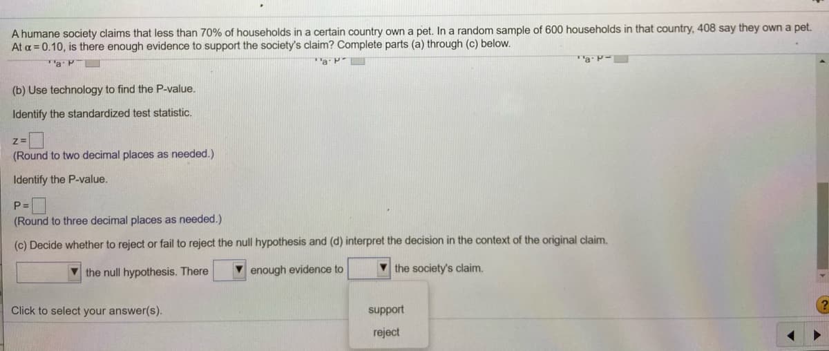 A humane society claims that less than 70% of households in a certain country own a pet. In a random sample of 600 households in that country, 408 say they own a pet.
At a = 0.10, is there enough evidence to support the society's claim? Complete parts (a) through (c) below.
Ta P-
TaP
(b) Use technology to find the P-value.
Identify the standardized test statistic.
(Round to two decimal places as needed.)
Identify the P-value.
P =
(Round to three decimal places as needed.)
(c) Decide whether to reject or fail to reject the null hypothesis and (d) interpret the decision in the context of the original claim.
V the null hypothesis. There
enough evidence to
V the society's claim.
Click to select your answer(s).
support
reject
