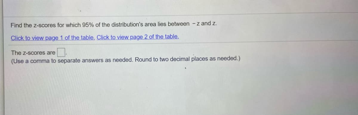 Find the z-scores for which 95% of the distribution's area lies between -z and z.
Click to view page 1 of the table. Click to view page 2 of the table.
The z-scores are.
(Use a comma to separate answers as needed. Round to two decimal places as needed.)
