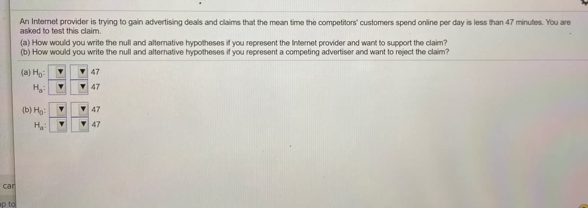 An Internet provider is trying to gain advertising deals and claims that the mean time the competitors' customers spend online per day is less than 47 minutes. You are
asked to test this claim.
(a) How would you write the null and alternative hypotheses if you represent the Internet provider and want to support the claim?
(b) How would you write the null and alternative hypotheses if you represent a competing advertiser and want to reject the claim?
(a) Ho:
V 47
Ha:
47
(b) Ho:
47
Ha:
V 47
car
ap to
