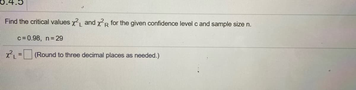 0.4.5
Find the critical values x2, and xp for the given confidence level c and sample size n.
L.
R.
c= 0.98, n 29
x2, = (Round to three decimal places as needed.)
%3D
