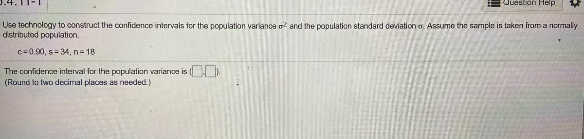 Question Help
Use technology to construct the confidence intervals for the population variance o2 and the population standard deviation o. Assume the sample is taken from a normally
distributed population.
c= 0.90, s = 34, n 18
The confidence interval for the population variance is (, ).
(Round to two decimal places as needed.)
